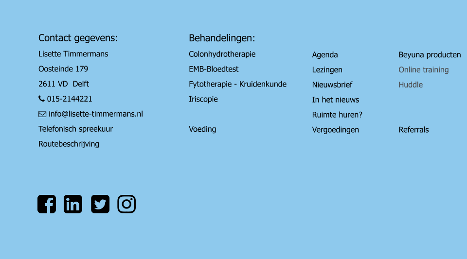 Contact gegevens: Lisette Timmermans Oosteinde 179							 2611 VD  Delft								  015-2144221	  info@lisette-timmermans.nl Telefonisch spreekuur Routebeschrijving Behandelingen: Colonhydrotherapie	 EMB-Bloedtest		 Fytotherapie - Kruidenkunde Iriscopie	  Voeding Agenda Lezingen Nieuwsbrief In het nieuws Ruimte huren?	 Vergoedingen 	 Beyuna producten Online training Huddle   Referrals