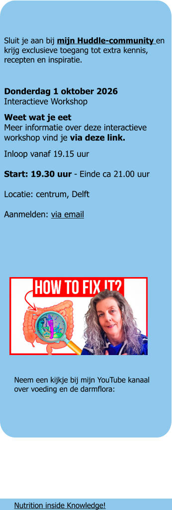 Sluit je aan bij mijn Huddle-community en krijg exclusieve toegang tot extra kennis, recepten en inspiratie.  Donderdag 1 oktober 2026Interactieve Workshop Weet wat je eetMeer informatie over deze interactieve workshop vind je via deze link. Inloop vanaf 19.15 uur Start: 19.30 uur - Einde ca 21.00 uur Locatie: centrum, Delft Aanmelden: via email      Neem een kijkje bij mijn YouTube kanaalover voeding en de darmflora:        Nutrition inside Knowledge!    